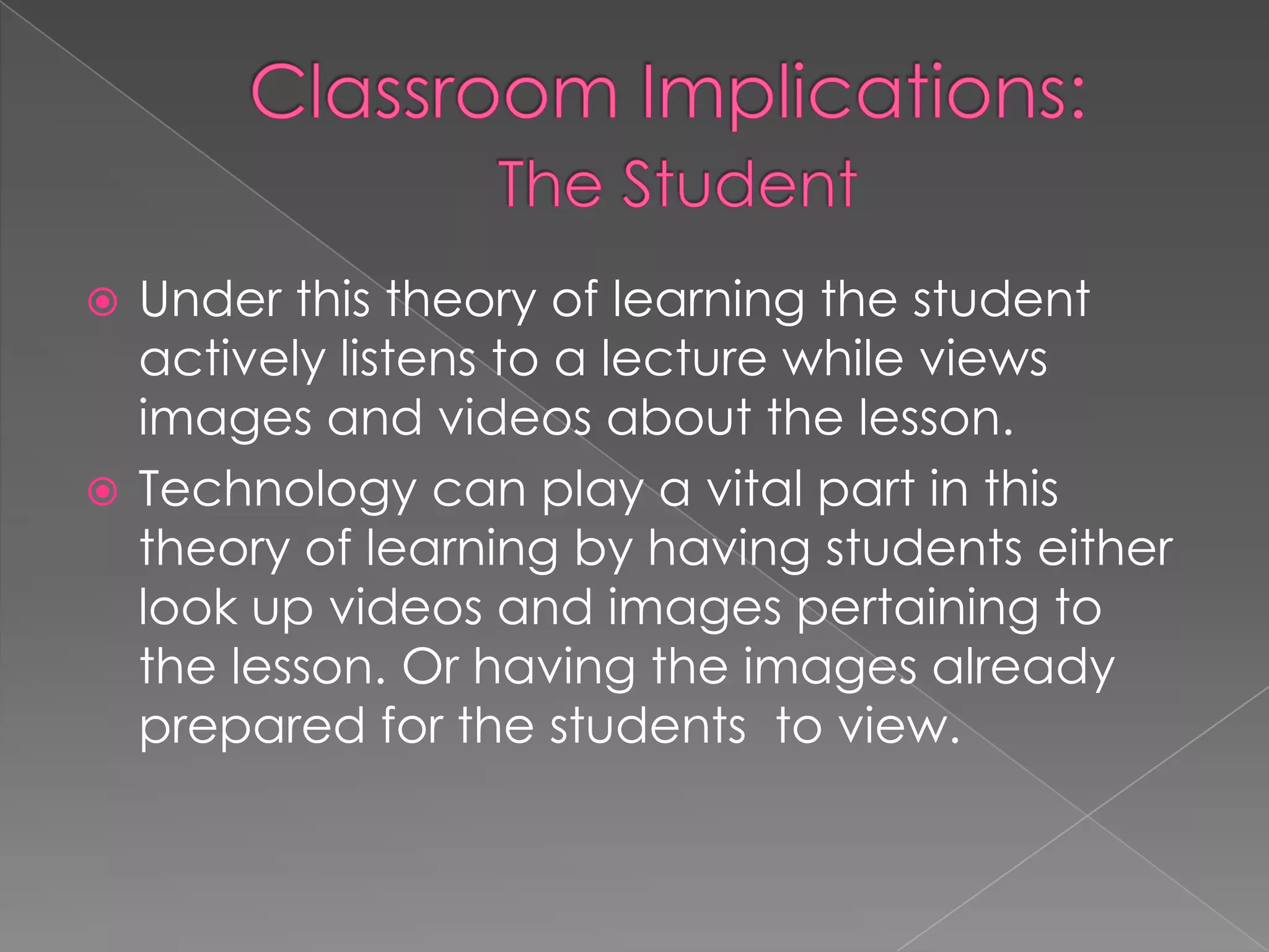 Classroom Implications:The StudentUnder this theory of learning the student actively listens to a lecture while views images and videos about the lesson. Technology can play a vital part in this theory of learning by having students either look up videos and images pertaining to the lesson. Or having the images already prepared for the students  to view. 