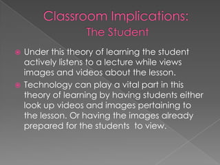 Classroom Implications:The StudentUnder this theory of learning the student actively listens to a lecture while views images and videos about the lesson. Technology can play a vital part in this theory of learning by having students either look up videos and images pertaining to the lesson. Or having the images already prepared for the students  to view. 