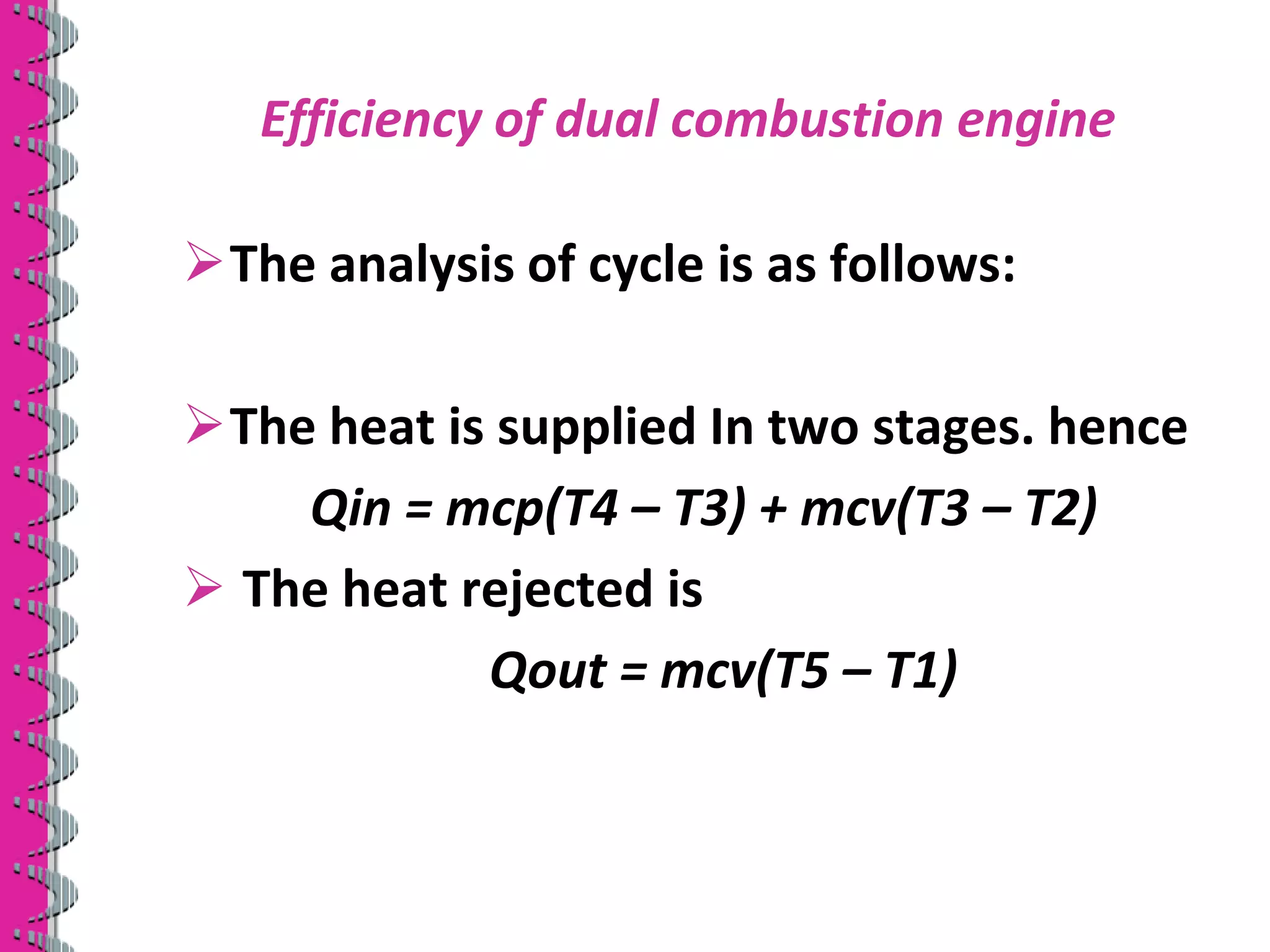Efficiency of dual combustion engine
The analysis of cycle is as follows:
The heat is supplied In two stages. hence
Qin = mcp(T4 – T3) + mcv(T3 – T2)
 The heat rejected is
Qout = mcv(T5 – T1)
 