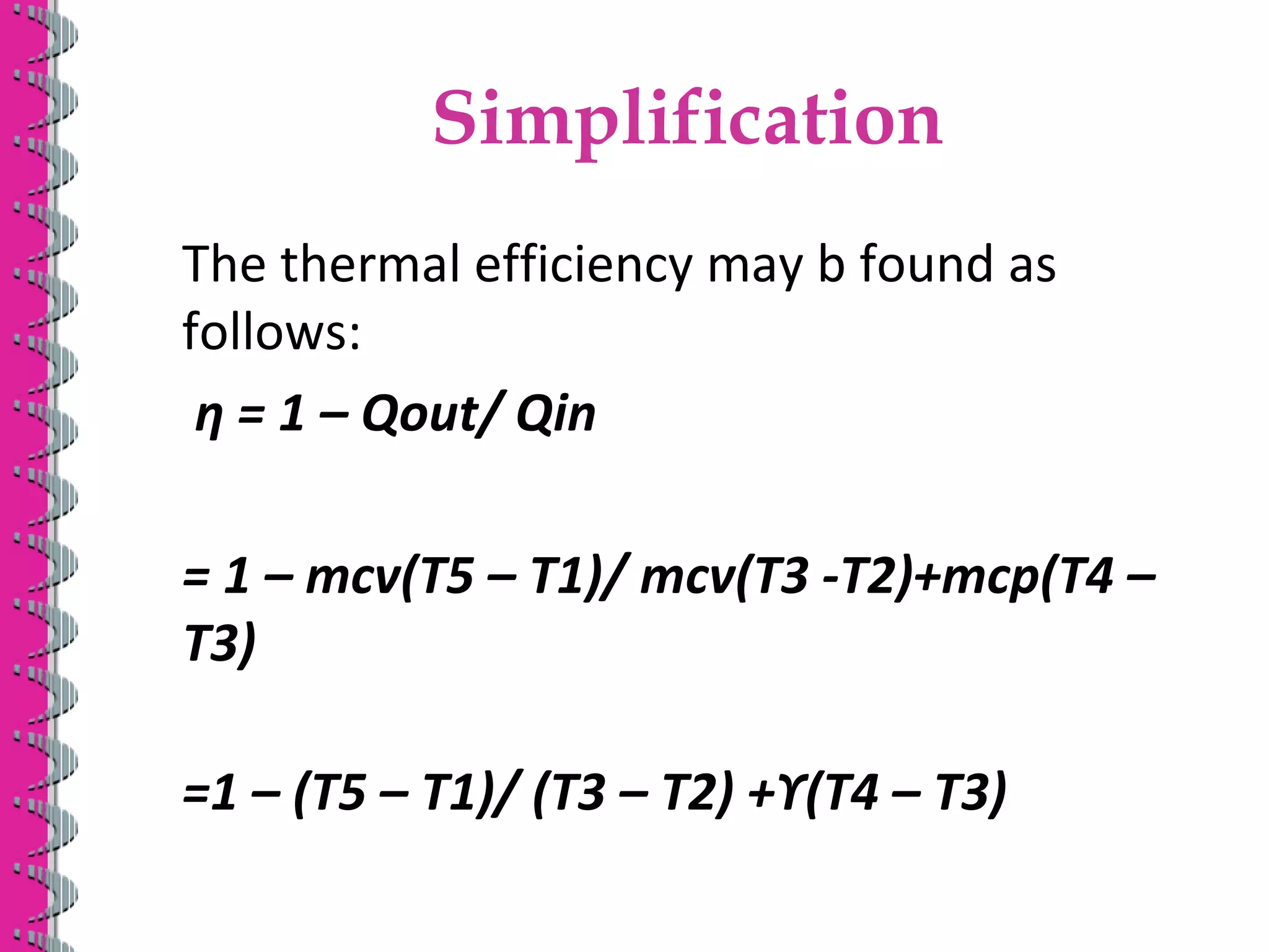 Simplification
The thermal efficiency may b found as
follows:
ƞ = 1 – Qout/ Qin
= 1 – mcv(T5 – T1)/ mcv(T3 -T2)+mcp(T4 –
T3)
=1 – (T5 – T1)/ (T3 – T2) +ϒ(T4 – T3)
 