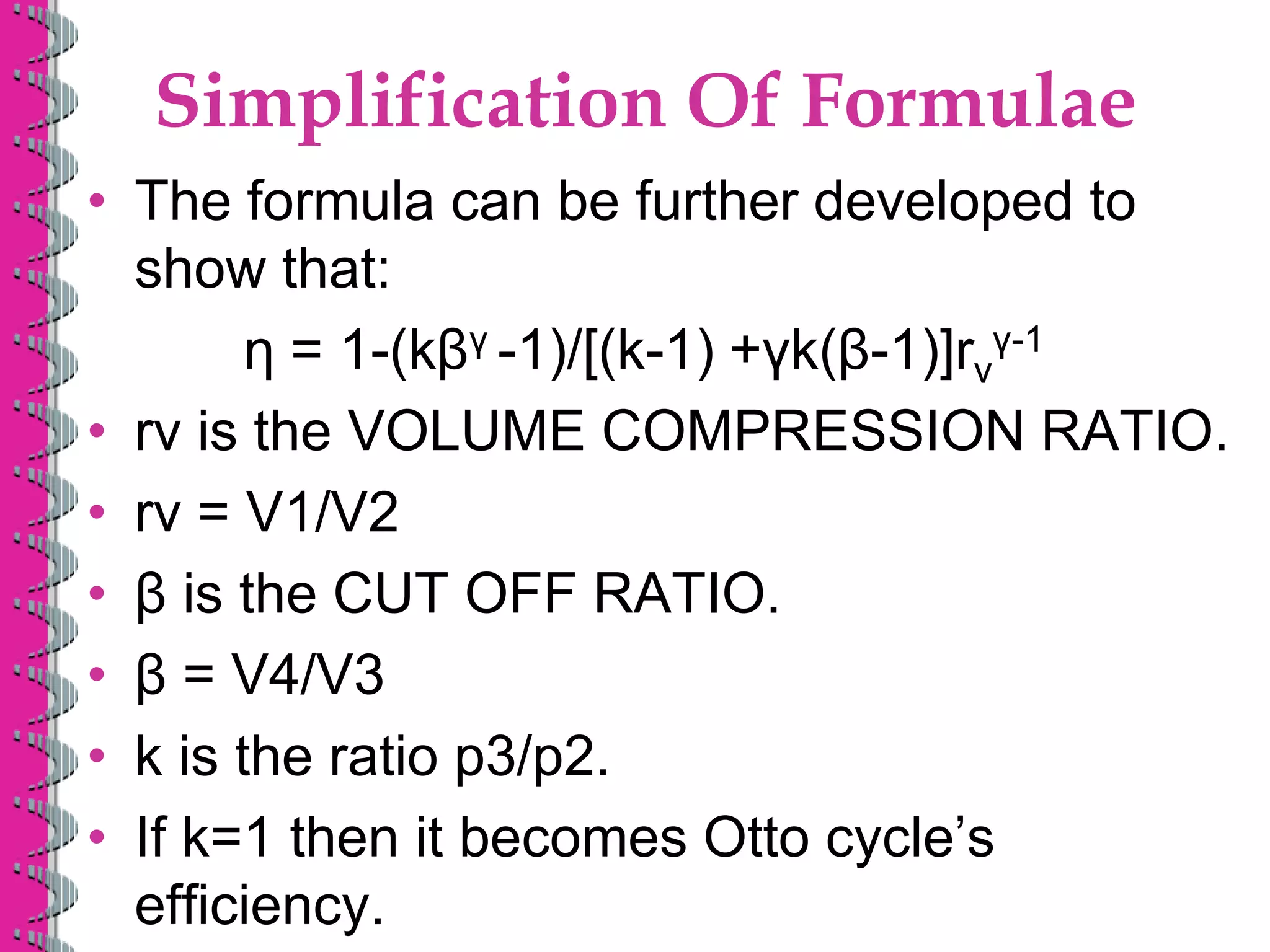 Simplification Of Formulae
• The formula can be further developed to
show that:
η = 1-(kβγ -1)/[(k-1) +γk(β-1)]rv
γ-1
• rv is the VOLUME COMPRESSION RATIO.
• rv = V1/V2
• β is the CUT OFF RATIO.
• β = V4/V3
• k is the ratio p3/p2.
• If k=1 then it becomes Otto cycle’s
efficiency.
 