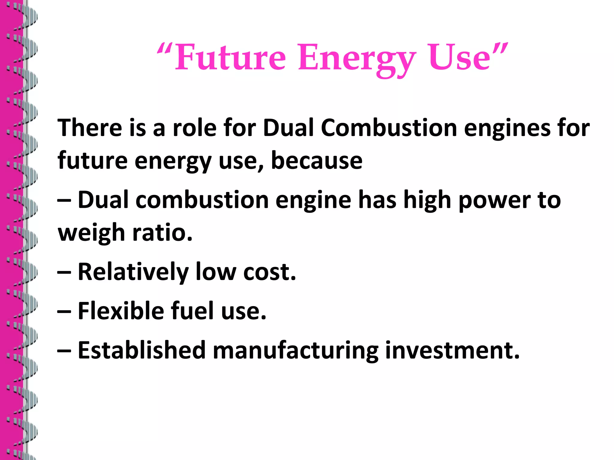 “Future Energy Use”
There is a role for Dual Combustion engines for
future energy use, because
– Dual combustion engine has high power to
weigh ratio.
– Relatively low cost.
– Flexible fuel use.
– Established manufacturing investment.
 