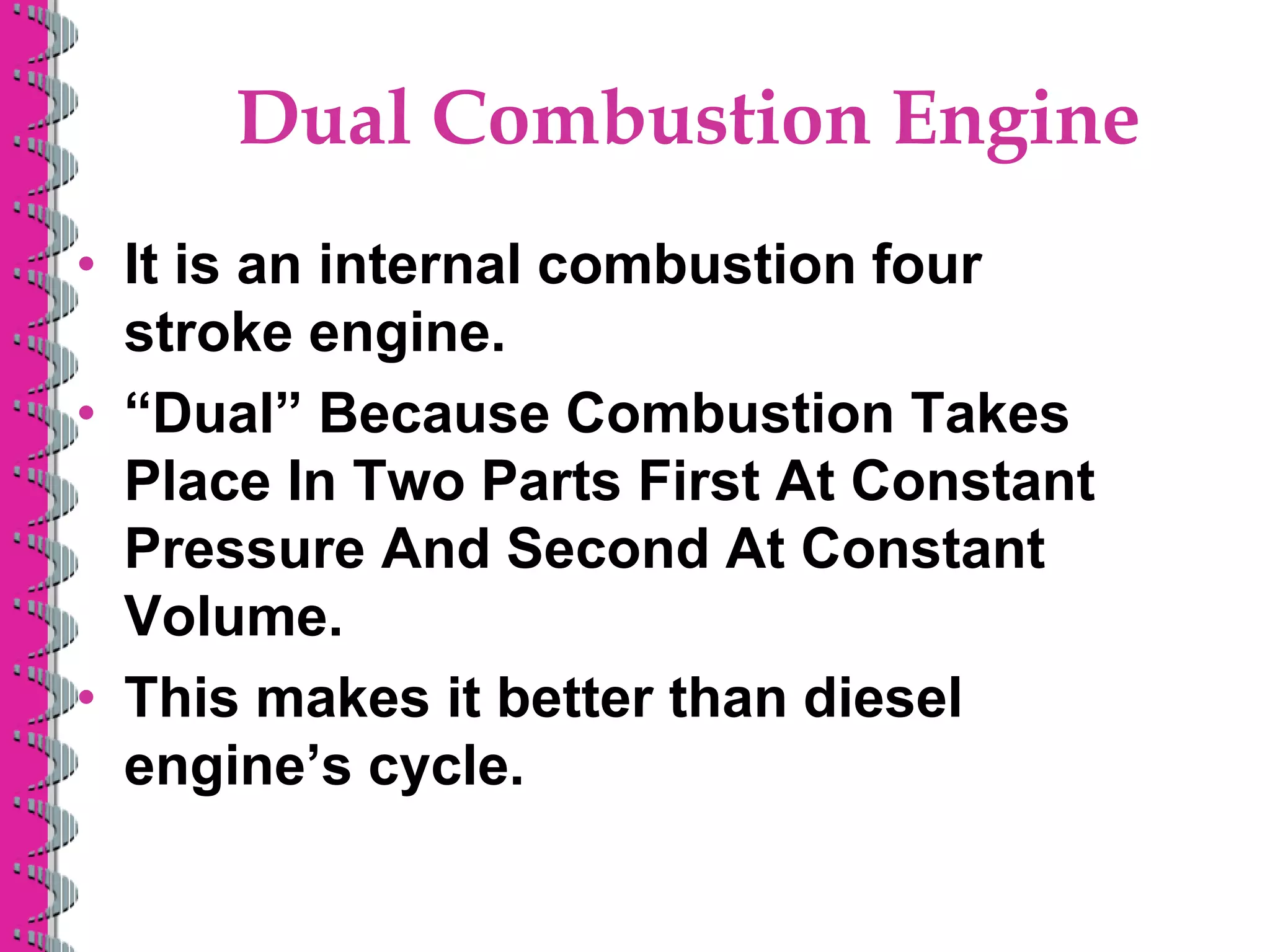 Dual Combustion Engine
• It is an internal combustion four
stroke engine.
• “Dual” Because Combustion Takes
Place In Two Parts First At Constant
Pressure And Second At Constant
Volume.
• This makes it better than diesel
engine’s cycle.
 