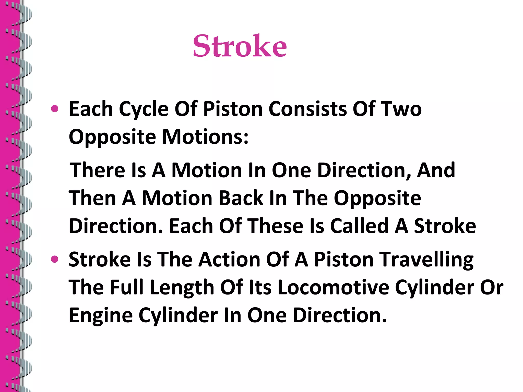 Stroke
• Each Cycle Of Piston Consists Of Two
Opposite Motions:
There Is A Motion In One Direction, And
Then A Motion Back In The Opposite
Direction. Each Of These Is Called A Stroke
• Stroke Is The Action Of A Piston Travelling
The Full Length Of Its Locomotive Cylinder Or
Engine Cylinder In One Direction.
 