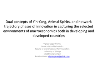 Dual concepts of Yin-Yang, Animal Spirits, and network
trajectory phases of innovation in capturing the selected
environments of macroeconomics both in developing and
developed countries
Vignes Gopal Krishna
Department of Economics
Faculty of Economics and Administration
University of Malaya
50603 Kuala Lumpur
Email address : vignesgopal@yahoo.com
 