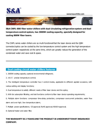 www.teyuchiller.com
S&A CWFL-800 fiber water chillers with dual circulating refrigeration system and dual
temperature control system, has 3000W cooling capacity, specially designed for
cooling 800W fiber lasers.
The CWFL series water chillers are so multi-functional that the laser device and the QBH
connector/optics can be cooled by the low temperature control system and the high temperature
control system respectively at the same time, which can greatly reduce the generation of the
condensed water and save cost & space.
Dual cooling circuit water chillers features
1. 3000W cooling capacity; optional environmental refrigerant;
2. ±0.5℃ precise temperature control;
3. The intelligent temperature controller has 2 control modes, applicable to different applied occasions; with
various setting and display functions;
4. Dual temperature to satisfy different needs of fiber laser device and the optics;
5. With Ion adsorption filtrating and test functions conform to fiber laser device operating requirements;
6. Multiple alarm functions: compressor time-delay protection, compressor overcurrent protection, water flow
alarm and over high / low temperature alarm;
7. Multiple power specifications; CE approval; RoHS approval; REACH approval;
8. Optional heater and water filter.
THE WARRANTY IS 2 YEARS AND THE PRODUCT IS UNDERWRITTEN BY INSURANCE
COMPANY.
 