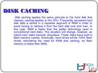 DISK CACHINGDISK CACHING
Disk caching applies the same principle to the hard disk that
memory caching applies to the CPU. Frequently accessed hard
disk data is stored in a separate segment of RAM in order to
avoid having to retrieve it from the hard disk over and over. In
this case, RAM is faster than the platter technology used in
conventional hard disks. This situation will change, however, as
hybrid hard disks become ubiquitous. These disks have built-in
flash memory caches. Eventually, hard drives will be 100% flash
drives, eliminating the need for RAM disk caching, as flash
memory is faster than RAM.
BACK
 