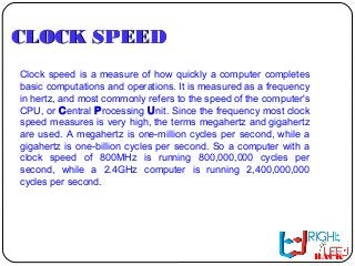 CLOCK SPEEDCLOCK SPEED
Clock speed is a measure of how quickly a computer completes
basic computations and operations. It is measured as a frequency
in hertz, and most commonly refers to the speed of the computer's
CPU, or Central Processing Unit. Since the frequency most clock
speed measures is very high, the terms megahertz and gigahertz
are used. A megahertz is one-million cycles per second, while a
gigahertz is one-billion cycles per second. So a computer with a
clock speed of 800MHz is running 800,000,000 cycles per
second, while a 2.4GHz computer is running 2,400,000,000
cycles per second.
BACK
 