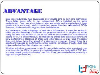 ADVANTAGEADVANTAGE
Dual core technology has advantages over double-core or twin-core technology.
These latter terms refer to two independent CPUs installed on the same
motherboard. Dual core chips take up less real estate on the motherboard, have
greater cache coherency, and consume less power than two independent CPUs.
However, dual core technology also has its drawbacks.
For software to take advantage of dual core architecture, it must be written to
utilize parallel threading. Otherwise, the program functions in single-core mode,
using just one data stream or one of the built-in microprocessors. Unfortunately,
coding for TLP is quite intensive, as interleaving shared data can create errors and
slow performance. Because of these and other issues, a Dual Core Processor
does not deliver twice the speed of a single-core processor, though there is a
significant increase in performance under optimal conditions. Finally, dual core
chips run hotter than their single-core cousins.
Whether a dual core processor is right for you will depend on what you plan to use
your computer for. If the programs you regularly require are designed for TLP, then
you may benefit greatly from a dual core chip. If not, you may be better served by a
high-end single-core CPU.
BACK
 