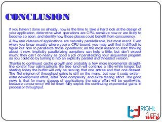 CONCLUSIONCONCLUSION
If you haven’t done so already, now is the time to take a hard look at the design of
your application, determine what operations are CPU-sensitive now or are likely to
become so soon, and identify how those places could benefit from concurrency.
A few rare classes of applications are naturally parallelizable, but most aren’t. Even
when you know exactly where you’re CPU-bound, you may well find it difficult to
figure out how to parallelize those operations; all the most reason to start thinking
about it now. Implicitly parallelizing compilers can help a little, but don’t expect
much; they can’t do nearly as good a job of parallelizing your sequential program
as you could do by turning it into an explicitly parallel and threaded version.
Thanks to continued cache growth and probably a few more incremental straight-
line control flow optimizations, the free lunch will continue a little while longer; but
starting today the buffet will only be serving that one entrée and that one dessert.
The filet mignon of throughput gains is still on the menu, but now it costs extra—
extra development effort, extra code complexity, and extra testing effort. The good
news is that for many classes of applications the extra effort will be worthwhile,
because concurrency will let them fully exploit the continuing exponential gains in
processor throughput.
BACK
 
