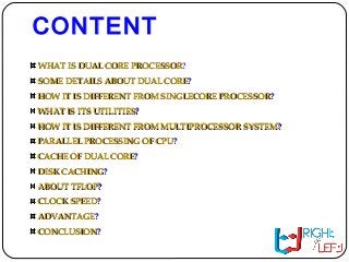 CONTENT
WHAT IS DUAL CORE PROCESSORWHAT IS DUAL CORE PROCESSOR?
SOME DETAILS ABOUT DUAL CORESOME DETAILS ABOUT DUAL CORE??
HOW IT IS DIFFERENT FROM SINGLECORE PROCESSORHOW IT IS DIFFERENT FROM SINGLECORE PROCESSOR??
WHAT IS ITS UTILITIESWHAT IS ITS UTILITIES??
HOW IT IS DIFFERENT FROM MULTIPROCESSOR SYSTEMHOW IT IS DIFFERENT FROM MULTIPROCESSOR SYSTEM??
PARALLEL PROCESSING OF CPUPARALLEL PROCESSING OF CPU??
CACHE OF DUAL CORECACHE OF DUAL CORE??
DISK CACHINGDISK CACHING??
ABOUT TFLOPABOUT TFLOP??
CLOCK SPEEDCLOCK SPEED??
ADVANTAGEADVANTAGE??
CONCLUSIONCONCLUSION??
 