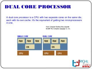 DUAL CORE PROCESSOR
A dual core processor is a CPU with two separate cores on the same die,
each with its own cache. It's the equivalent of getting two microprocessors
in one.
BACK
 
