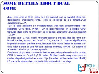 SOME DETAILS ABOUT DUAL
CORE
BACK
dual core chip is that tasks can be carried out in parallel streams,
decreasing processing time. This is referred to as thread-level
parallelism (TLP).
TLP is also possible on motherboards that can accommodate two
separate CPU dies. When TLP is accomplished in a single CPU
through dual core technology, it is called chip-level multiprocessing
(CLM).
In dual core CPUs, each microprocessor generally has its own on-
board cache, known as Level 1 (L1) cache. L1 cache significantly
improves system performance, because it is much faster to access on-
chip cache than to use random access memory (RAM). L1 cache is
accessed at microprocessor speeds.
Dual core chips also commonly feature secondary shared cache on the
CPU, known as Level 2 (L2) cache. Motherboards may also have a
cache chip designated as Level 3 (L3) cache. While faster than RAM,
L3 cache is slower than cache built into the dual core chip.
 