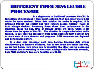 DIFFERENT FROM SINGLECOREDIFFERENT FROM SINGLECORE
PROCESSORPROCESSOR
In a single-core or traditional processor the CPU is
fed strings of instructions it must order, execute, then selectively store in its
cache for quick retrieval. When data outside the cache is required, it is
retrieved through the system bus from random access memory (RAM) or
from storage devices. Accessing these slows down performance to the
maximum speed the bus, RAM or storage device will allow, which is far
slower than the speed of the CPU. The situation is compounded when multi-
tasking. In this case the processor must switch back and forth between two
or more sets of data streams and programs. CPU resources are depleted
and performance suffers.
In a dual core processor each core handles incoming data strings
simultaneously to improve efficiency. Just as two heads are better than one,
so are two hands. Now when one is executing the other can be accessing
the system bus or executing its own code. Adding to this favorable scenario,
both AMD and Intel's dual-core flagships are 64-bit.
BACK
 