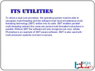 ITS UTILITIESITS UTILITIES
To utilize a dual core processor, the operating system must be able to
recognize multi-threading and the software must have simultaneous multi-
threading technology (SMT) written into its code. SMT enables parallel
multi-threading wherein the cores are served multi-threaded instructions in
parallel. Without SMT the software will only recognize one core. Adobe
Photoshop is an example of SMT-aware software. SMT is also used with
multi-processor systems common to servers.
BACK
 