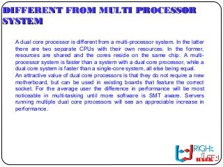 DIFFERENT FROM MULTI PROCESSORDIFFERENT FROM MULTI PROCESSOR
SYSTEMSYSTEM
A dual core processor is different from a multi-processor system. In the latter
there are two separate CPUs with their own resources. In the former,
resources are shared and the cores reside on the same chip. A multi-
processor system is faster than a system with a dual core processor, while a
dual core system is faster than a single-core system, all else being equal.
An attractive value of dual core processors is that they do not require a new
motherboard, but can be used in existing boards that feature the correct
socket. For the average user the difference in performance will be most
noticeable in multi-tasking until more software is SMT aware. Servers
running multiple dual core processors will see an appreciable increase in
performance.
BACK
 