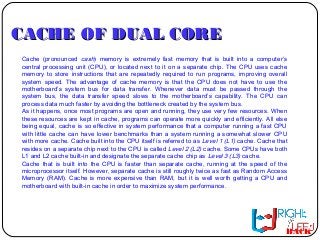 CACHE OF DUAL CORECACHE OF DUAL CORE
Cache (pronounced cash) memory is extremely fast memory that is built into a computer’s
central processing unit (CPU), or located next to it on a separate chip. The CPU uses cache
memory to store instructions that are repeatedly required to run programs, improving overall
system speed. The advantage of cache memory is that the CPU does not have to use the
motherboard’s system bus for data transfer. Whenever data must be passed through the
system bus, the data transfer speed slows to the motherboard’s capability. The CPU can
process data much faster by avoiding the bottleneck created by the system bus.
As it happens, once most programs are open and running, they use very few resources. When
these resources are kept in cache, programs can operate more quickly and efficiently. All else
being equal, cache is so effective in system performance that a computer running a fast CPU
with little cache can have lower benchmarks than a system running a somewhat slower CPU
with more cache. Cache built into the CPU itself is referred to as Level 1 (L1) cache. Cache that
resides on a separate chip next to the CPU is called Level 2 (L2) cache. Some CPUs have both
L1 and L2 cache built-in and designate the separate cache chip as Level 3 (L3) cache.
Cache that is built into the CPU is faster than separate cache, running at the speed of the
microprocessor itself. However, separate cache is still roughly twice as fast as Random Access
Memory (RAM). Cache is more expensive than RAM, but it is well worth getting a CPU and
motherboard with built-in cache in order to maximize system performance.
BACK
 