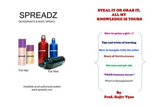 STEAL IT OR GRAB IT,  ALL MY  KNOWLEDGE IS YOURS How to patao a girl …?  Tips and tricks of learning How to bargain with the seller  Story of Muttiyalamma Put zero and get 100 “PKCB business karna’’ What is Management? By  Prof. Rajiv Vyas SPREADZ DEODORANTS & BODY SPRAYS For Her For Him Available at all authorized outlets  www.spreadz.com 