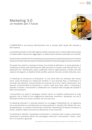 resources
                                                                                                                                                        01



Marketing 3.0
un modello per il futuro




ll MARKETING è una branca dell’economia che si occupa dello studio del mercato e
dell’impresa.

La disciplina prende il nome dall’inglese market (mercato) ed è l’insieme delle azioni poste
in essere dalle imprese per raggiungere un determinato obiettivo aziendale sul mercato.

Esistono diverse definizioni di marketing: alcune sono più orientate alla produzione d’impresa
(product oriented),altre sono più orientate al soddisfacimento dei bisogni (customer oriented).

Tra questi due estremi si possono trovare una miriade di definizioni. In senso generale, il
marketing consiste nella pianificazione delle decisioni d’impresa sulle diverse leve a di-
sposizione (es. distribuzione, prezzi, pubblicità, ricerca, organizzazione, vendita, ecc) allo
scopo di conseguire un obiettivo finale (profitto, quota di mercato, vendite, fatturato, ecc).


il marketing ha conosciuto un’evoluzione. In una prima fase era orientato alla transa-
zione, ossia focalizzato sui metodi per vendere; in una seconda fase, il marketing si è
orientato alla relazione, concentrandosi sui modi per far sì che i clienti reiterassero i loro
acquisti, accrescendone la frequenza e i volumi; nella terza fase, infine, il marketing è
passato a invitare i consumatori a collaborare con l’impresa nello sviluppo dei prodotti e
delle comunicazioni.

I consumatori sui quali le campagne culturali hanno un impatto costituiscono la mag-
gioranza, ma si tratta di una maggioranza silenziosa: avvertono i paradossi, ma non li
affrontano finché una marca culturale non lo fa per loro.

Il marketing culturale è il secondo pilastro su cui poggia il Marketing 3.0, un approccio
che vuole prendere in considerazione le preoccupazioni e i desideri dei cittadini del mon-
do globalizzato. Le imprese intenzionate a praticare il Marketing 3.0 devono conoscere a
fondo i problemi della comunità che afferiscono al loro business.

Il marketing è l’attività, il complesso di istituzioni e i processi volti a creare, comunicare,
presentare e scambiare offerte che contengano valore per i consumatori, i clienti, i part-
ner e la società in generale.
                                 fonte: Marketing 3.0 di Philip Kotler, Hermawan Kartajaya, Iwan Setiawan, American Marketing Association - 2008
 