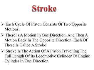  Each Cycle Of Piston Consists Of Two Opposite
Motions:
 There Is A Motion In One Direction, And Then A
Motion Back In The Opposite Direction. Each Of
These Is Called A Stroke
 Stroke Is The Action Of A Piston Travelling The
Full Length Of Its Locomotive Cylinder Or Engine
Cylinder In One Direction.
 