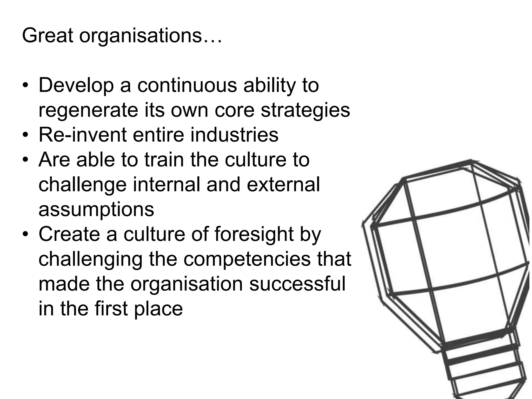 Great organisations…
• Develop a continuous ability to
regenerate its own core strategies
• Re-invent entire industries
• Are able to train the culture to
challenge internal and external
assumptions
• Create a culture of foresight by
challenging the competencies that
made the organisation successful
in the first place
 