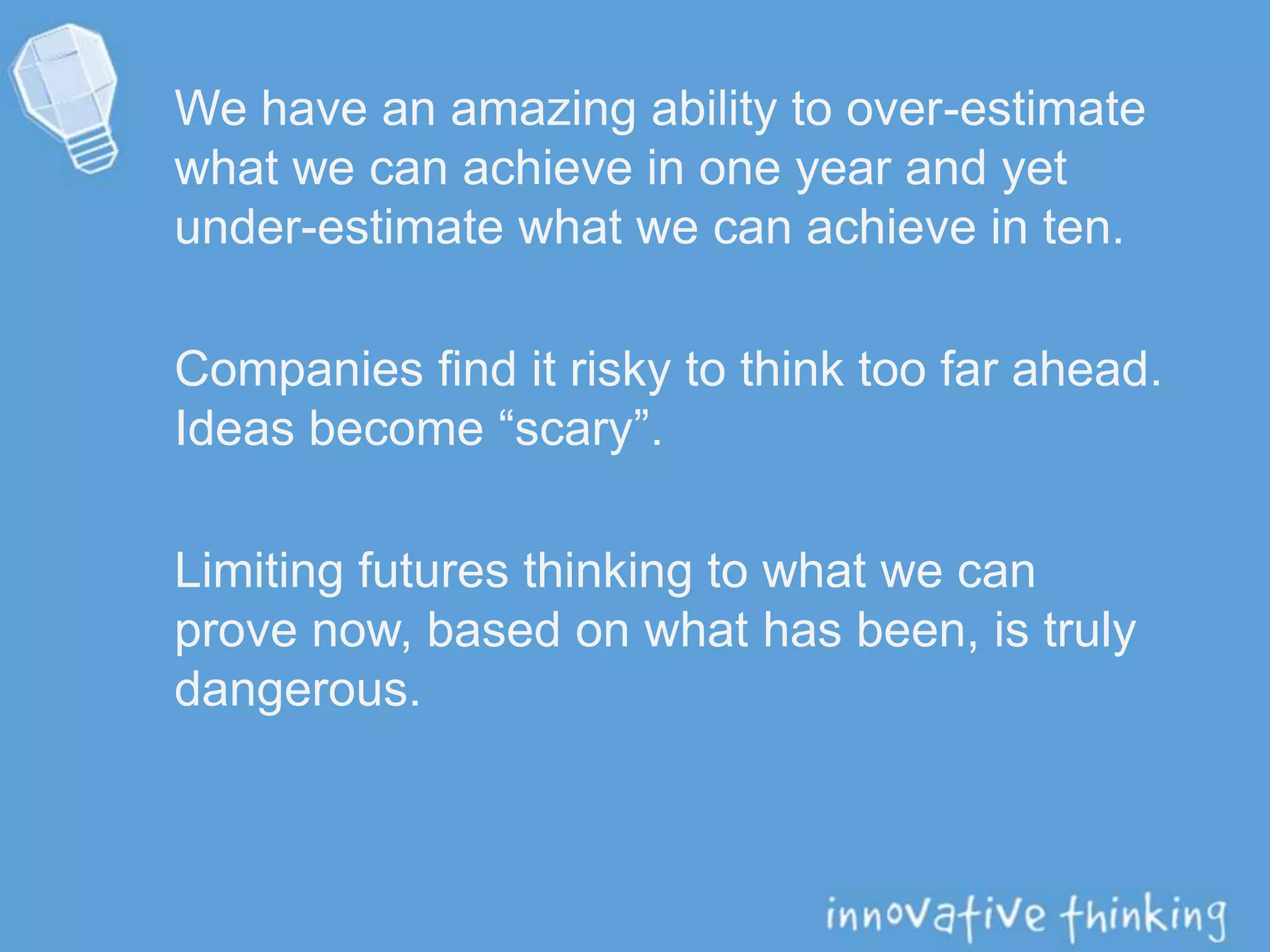 We have an amazing ability to over-estimate
what we can achieve in one year and yet
under-estimate what we can achieve in ten.
Companies find it risky to think too far ahead.
Ideas become “scary”.
Limiting futures thinking to what we can
prove now, based on what has been, is truly
dangerous.
 