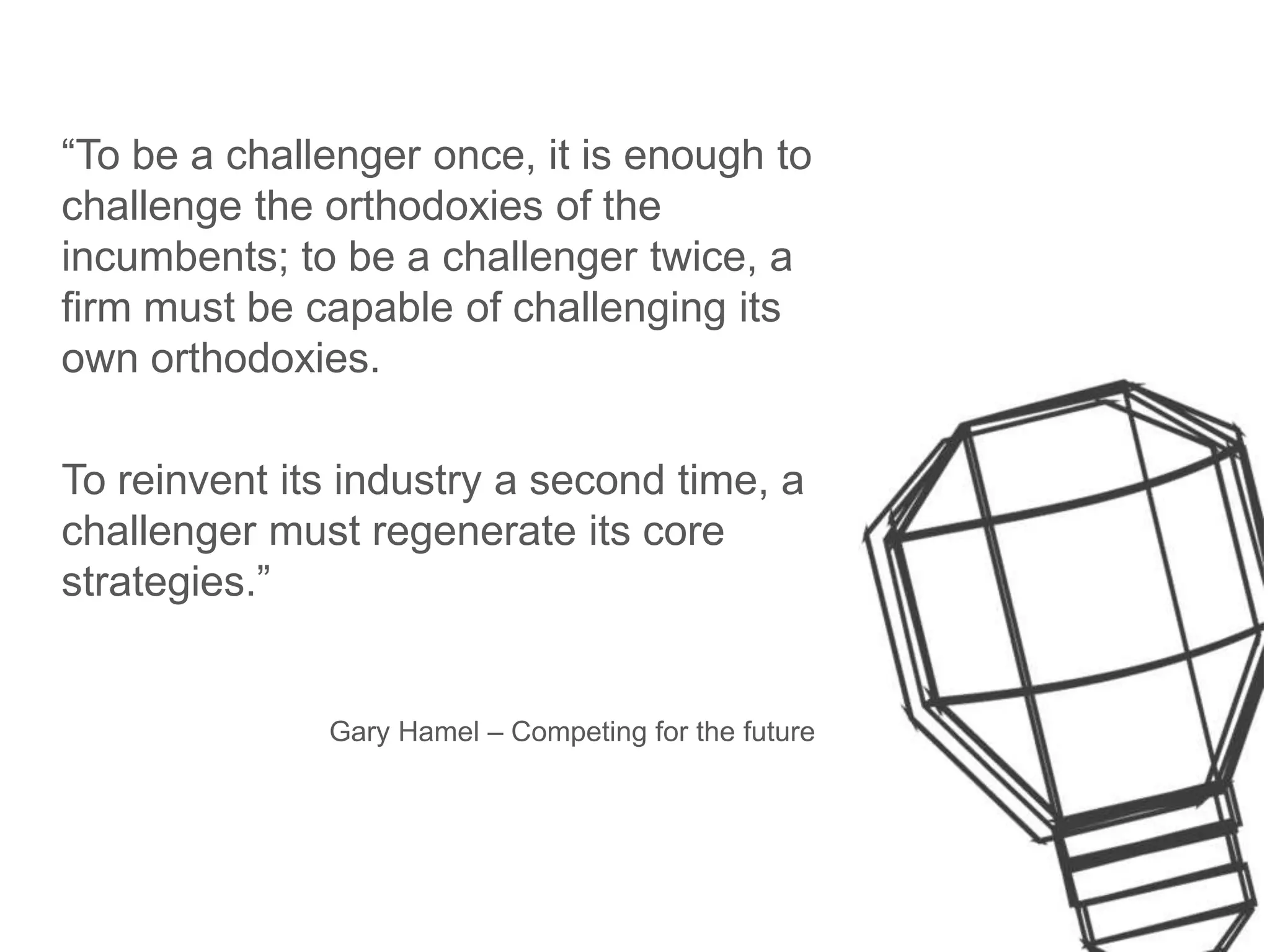 “To be a challenger once, it is enough to
challenge the orthodoxies of the
incumbents; to be a challenger twice, a
firm must be capable of challenging its
own orthodoxies.
To reinvent its industry a second time, a
challenger must regenerate its core
strategies.”
Gary Hamel – Competing for the future
 