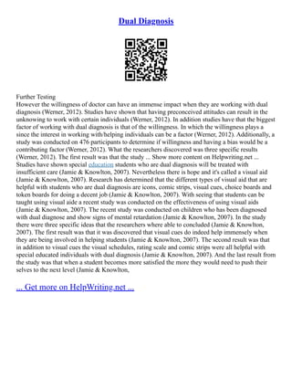 Dual Diagnosis
Further Testing
However the willingness of doctor can have an immense impact when they are working with dual
diagnosis (Werner, 2012). Studies have shown that having preconceived attitudes can result in the
unknowing to work with certain individuals (Werner, 2012). In addition studies have that the biggest
factor of working with dual diagnosis is that of the willingness. In which the willingness plays a
since the interest in working with/helping individuals can be a factor (Werner, 2012). Additionally, a
study was conducted on 476 participants to determine if willingness and having a bias would be a
contributing factor (Werner, 2012). What the researchers discovered was three specific results
(Werner, 2012). The first result was that the study ... Show more content on Helpwriting.net ...
Studies have shown special education students who are dual diagnosis will be treated with
insufficient care (Jamie & Knowlton, 2007). Nevertheless there is hope and it's called a visual aid
(Jamie & Knowlton, 2007). Research has determined that the different types of visual aid that are
helpful with students who are dual diagnosis are icons, comic strips, visual cues, choice boards and
token boards for doing a decent job (Jamie & Knowlton, 2007). With seeing that students can be
taught using visual aide a recent study was conducted on the effectiveness of using visual aids
(Jamie & Knowlton, 2007). The recent study was conducted on children who has been diagnosed
with dual diagnose and show signs of mental retardation (Jamie & Knowlton, 2007). In the study
there were three specific ideas that the researchers where able to concluded (Jamie & Knowlton,
2007). The first result was that it was discovered that visual cues do indeed help immensely when
they are being involved in helping students (Jamie & Knowlton, 2007). The second result was that
in addition to visual cues the visual schedules, rating scale and comic strips were all helpful with
special educated individuals with dual diagnosis (Jamie & Knowlton, 2007). And the last result from
the study was that when a student becomes more satisfied the more they would need to push their
selves to the next level (Jamie & Knowlton,
... Get more on HelpWriting.net ...
 