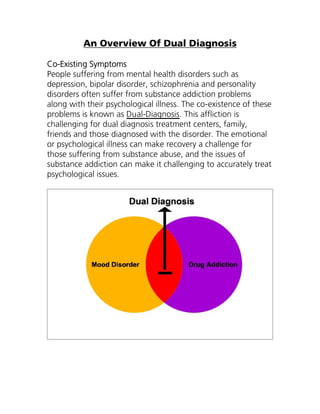 An Overview Of Dual Diagnosis

Co-Existing Symptoms
People suffering from mental health disorders such as
depression, bipolar disorder, schizophrenia and personality
disorders often suffer from substance addiction problems
along with their psychological illness. The co-existence of these
problems is known as Dual-Diagnosis. This affliction is
challenging for dual diagnosis treatment centers, family,
friends and those diagnosed with the disorder. The emotional
or psychological illness can make recovery a challenge for
those suffering from substance abuse, and the issues of
substance addiction can make it challenging to accurately treat
psychological issues.
 