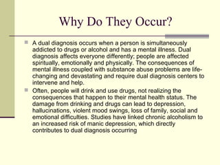 Why Do They Occur?
 A dual diagnosis occurs when a person is simultaneously
addicted to drugs or alcohol and has a mental illness. Dual
diagnosis affects everyone differently; people are affected
spiritually, emotionally and physically. The consequences of
mental illness coupled with substance abuse problems are life-
changing and devastating and require dual diagnosis centers to
intervene and help.
 Often, people will drink and use drugs, not realizing the
consequences that happen to their mental health status. The
damage from drinking and drugs can lead to depression,
hallucinations, violent mood swings, loss of family, social and
emotional difficulties. Studies have linked chronic alcoholism to
an increased risk of manic depression, which directly
contributes to dual diagnosis occurring
 