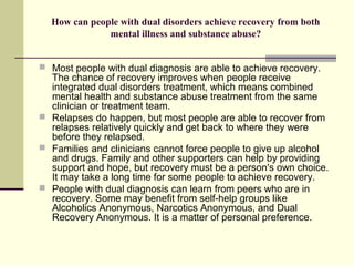 How can people with dual disorders achieve recovery from both
mental illness and substance abuse?
 Most people with dual diagnosis are able to achieve recovery.
The chance of recovery improves when people receive
integrated dual disorders treatment, which means combined
mental health and substance abuse treatment from the same
clinician or treatment team.
 Relapses do happen, but most people are able to recover from
relapses relatively quickly and get back to where they were
before they relapsed.
 Families and clinicians cannot force people to give up alcohol
and drugs. Family and other supporters can help by providing
support and hope, but recovery must be a person's own choice.
It may take a long time for some people to achieve recovery.
 People with dual diagnosis can learn from peers who are in
recovery. Some may benefit from self-help groups like
Alcoholics Anonymous, Narcotics Anonymous, and Dual
Recovery Anonymous. It is a matter of personal preference.
 