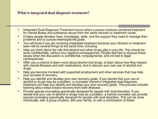 What is integrated dual diagnosis treatment?
 Integrated Dual Diagnosis Treatment occurs when a person receives combined treatment
for mental illness and substance abuse from the same clinician or treatment center.
 It helps people develop hope, knowledge, skills, and the support they need to manage their
problems and to pursue meaningful life goals.
 You will know if you are receiving integrated treatment because your clinician or treatment
team will do several things at the same time, including:
 Help you think about the role that alcohol and other drugs play in your life. This should be
done confidentially, without any negative consequences. People feel free to discuss these
issues when the discussion is confidential, nonjudgmental, and not tied to legal
consequences.
 Offer you a chance to learn more about alcohol and drugs, to learn about how they interact
with mental illnesses and with medications, and to discuss your own use of alcohol and
drugs.
 Help you become involved with supported employment and other services that may help
your process of recovery.
 Help you identify and develop your own recovery goals. If you decide that your use of
alcohol or drugs may be a problem, a counselor trained in integrated dual diagnosis
treatment can help you identify and develop your own recovery goals. This process includes
learning about steps toward recovery from both illnesses.
 Provide special counseling specifically designed for people with dual disorders. If you
decide that your use of alcohol or drugs may be a problem, a trained counselor can provide
special counseling specifically designed for people with dual disorders. This can be done
individually, with a group of peers, with your family, or with a combination of these.
 