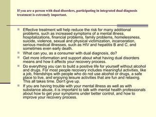 If you are a person with dual disorders, participating in integrated dual diagnosis
treatment is extremely important.
 Effective treatment will help reduce the risk for many additional
problems, such as increased symptoms of a mental illness,
hospitalizations, financial problems, family problems, homelessness,
suicide, violence, sexual and physical victimization, incarceration,
serious medical illnesses, such as HIV and hepatitis B and C, and
sometimes even early death.
 What can you, as a consumer with dual diagnosis, do?
 Get more information and support about what having dual disorders
means and how it affects your recovery process.
 Do everything you can to build a positive life for yourself without alcohol
and drugs. For most people recovery includes meaningful activities, like
a job, friendships with people who do not use alcohol or drugs, a safe
place to live, and enjoying leisure activities that are fun and relaxing.
This all takes time. Don't give up.
 If you are having trouble with your mental illness as well as with
substance abuse, it is important to talk with mental health professionals
about how to get your symptoms under better control, and how to
improve your recovery process.
 