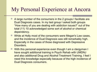 My Personal Experience at Ancora
 A large number of the consumers in the 2 groups I facilitate are
Dual Diagnosis cases. In my last group I asked both groups
“How many of you are dealing with addiction issues?’ out of the
total (11) 10 acknowledged some sort of alcohol or chemical
dependency.
 While at Holly most of the consumers were Megan's Law cases,
and the incidence of Dual Diagnosis was still remarkably high.
Especially in the cases of those diagnosed with Depressive
Disorders.
 With this personal experience even though I am a clergyman I
have sought additional training in Psych Rehab with UMDNJ
and also additional Drug and Alcohol Treatment Training. I feel I
need this knowledge especially because of the high incidence of
Dual Diagnosis consumers.
 