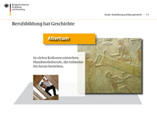 Duale Ausbildung sichtbar gemacht – 7.1



Berufsbildung hat Geschichte


                 Altertum


         In vielen Kulturen entstehen
         Handwerksberufe, die teilweise
         bis heute bestehen.
 