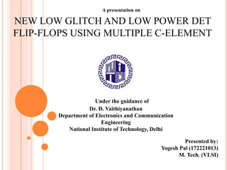 A presentation on
NEW LOW GLITCH AND LOW POWER DET
FLIP-FLOPS USING MULTIPLE C-ELEMENT
Under the guidance of
Dr. D. Vaithiyanathan
Department of Electronics and Communication
Engineering
National Institute of Technology, Delhi
Presented by:
Yogesh Pal (172221013)
M. Tech. (VLSI)
 