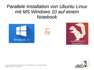 Parallele Installation von Ubuntu Linux
mit MS Windows 10 auf einem
Notebook
Parallele Installation von Ubuntu Linux
mit MS Windows 10 auf einem
Notebook
Linux Presentation Day 2016.2 * VHS Freiburg, 22. Oktober 2016
Slides by KHF * CC-BY-SA
 