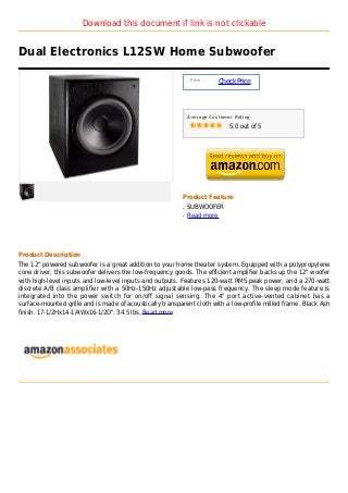 Download this document if link is not clickable


Dual Electronics L12SW Home Subwoofer

                                                               Price :
                                                                         Check Price



                                                              Average Customer Rating

                                                                             5.0 out of 5




                                                          Product Feature
                                                          q   SUBWOOFER
                                                          q   Read more




Product Description
The 12" powered subwoofer is a great addition to your home theater system. Equipped with a polypropylene
cone driver, this subwoofer delivers the low-frequency goods. The efficient amplifier backs up the 12" woofer
with high-level inputs and low-level inputs and outputs. Features 120-watt RMS peak power, and a 270-watt
discrete A/B class amplifier with a 50Hz-150Hz adjustable low-pass frequency. The sleep mode feature is
integrated into the power switch for on/off signal sensing. The 4" port active-vented cabinet has a
surface-mounted grille and is made of acoustically transparent cloth with a low-profile milled frame. Black Ash
finish. 17-1/2Hx14-1/4Wx16-1/2D". 34.5 lbs. Read more
 