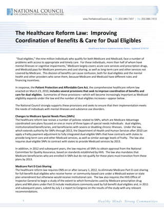 The Healthcare Reform Law: Improving
Coordination of Benefits & Care for Dual Eligibles
                                                             Healthcare Reform Implementation Series: Updated 5/10/10



 “Dual eligibles,” the nine million individuals who qualify for both Medicare and Medicaid, face a number of
problems with access to appropriate and timely care. For these individuals, more than half of whom have
mental illnesses or cognitive impairments,1 Medicare largely covers acute care services and prescription drugs,
and Medicaid pays for Medicare premiums and cost-sharing, as well as long-term care and other services not
covered by Medicare. This division of benefits can cause confusion, both for dual eligibles and the mental
health and other providers who serve them, because Medicare and Medicaid have different rules and
financing incentives.

In response, the Patient Protection and Affordable Care Act, the comprehensive healthcare reform law
enacted on March 23, 2010, includes several provisions that seek to improve coordination of benefits and
care for dual eligibles. Summaries of these provisions—which will become increasingly important as Medicaid
eligibility expands under the law and the number of dual eligibles increases—appear below.

The National Council strongly supports these provisions and seeks to ensure that their implementation meets
the needs of individuals with mental illnesses and substance use disorders.

Changes to Medicare Special Needs Plans (SNPs)
The healthcare reform law revises a number of policies related to SNPs, which are Medicare Advantage
coordinated care plans focused on one or more of three types of special needs individuals: dual eligibles,
institutionalized beneficiaries, and beneficiaries with severe or disabling chronic illnesses. Under the law,
which extends authority for SNPs through 2013, the Department of Health and Human Services after 2010 can
apply a frailty payment adjustment to fully integrated dual-eligible SNPs that have contracts with states to
provide long-term care and other Medicaid services, as well as similar average levels of frailty. The law also
requires dual-eligible SNPs to contract with states to provide Medicaid services by 2013.

In addition, in 2012 and subsequent years, the law requires all SNPs to obtain approval from the National
Committee for Quality Assurance, based on standards established by HHS. The law also mandates that
Medicare beneficiaries who are enrolled in SNPs but do not qualify for these plans must transition from these
plans by 2013.

Medicare Part D Cost-Sharing
The healthcare reform law requires CMS on or after January 1, 2012, to eliminate Medicare Part D cost-sharing
for full-benefit dual eligibles who receive home- or community-based care under a Medicaid waiver or state
plan amendment but otherwise would receive institutional care. The law also requires the HHS Office of
Inspector General to begin a study of the extent to which formularies used by Medicare prescription drug
plans and MA plans under Part D include medications commonly used by full-benefit dual eligibles and, in 2011
and subsequent years, submit by July 1 a report to Congress on the results of the study with any relevant
recommendations.


      1
 