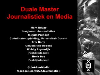 Duale Master
Journalistiek en Media
Mark Deuze
hoogleraar Journalistiek
Mirjam Prenger
Coördinator opleiding, Universitair Docent
Erik Borra
Universitair Docent
Wubby Luyendijk
Praktijkdocent
Henk Bas
Praktijkdocent
@UvAJourMedia
facebook.com/UvAJournalistiek
 