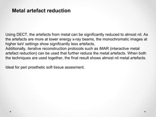 Using DECT, the artefacts from metal can be significantly reduced to almost nil. As
the artefacts are more at lower energy x-ray beams, the monochromatic images at
higher keV settings show significantly less artefacts.
Additionally, iterative reconstruction protocols such as iMAR (interactive metal
artefact reduction) can be used that further reduce the metal artefacts. When both
the techniques are used together, the final result shows almost nil metal artefacts.
Ideal for peri prosthetic soft tissue assesment.
Metal artefact reduction
 