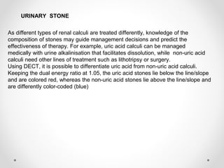 As different types of renal calculi are treated differently, knowledge of the
composition of stones may guide management decisions and predict the
effectiveness of therapy. For example, uric acid calculi can be managed
medically with urine alkalinisation that facilitates dissolution, while non-uric acid
calculi need other lines of treatment such as lithotripsy or surgery.
Using DECT, it is possible to differentiate uric acid from non-uric acid calculi.
Keeping the dual energy ratio at 1.05, the uric acid stones lie below the line/slope
and are colored red, whereas the non-uric acid stones lie above the line/slope and
are differently color-coded (blue)
URINARY STONE
 