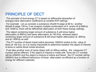 PRINCIPLE OF DECT
○The principle of dual energy CT is based on differential absorption of
energy(Linear attenuation coefficient) at variable KVP settings.
○For example: Let us consider a substance (A)with K-edge at 60 kv another
(B)with K-edge 130 kv, if we imagine multiple combination of A and/or B at 80KVp
and 140KVp ,there will be differential attenuation at both these energy settings.
○The object containing larger amount of substance A will show higher
attenuation at 80KVp and lower attenuation at 140 KVp, whereas object
containing larger amount of substance B will show higher attenuation at 80KVp
and at 140KVp as well.
○The CT number of blood mixed iodine becomes 1550HU similar to the value of
bone at 140 kvp. so it is nearly impossible to determine weather the object of interest
is bone or iodine blood mixed structure.
○If we take another scan of same object with on 80kvp setting , the measures CT
number will be different .if the object of interest is made with bone the CT number
will be 2200HU and the object is mixture of iodine and blood , the CT number will be
2800HU due to different behaviour of linear attenuation co-efficient as a function of
energy for different materials.
 