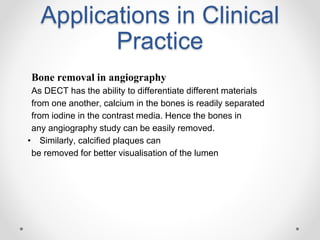 Applications in Clinical
Practice
Bone removal in angiography
As DECT has the ability to differentiate different materials
from one another, calcium in the bones is readily separated
from iodine in the contrast media. Hence the bones in
any angiography study can be easily removed.
• Similarly, calcified plaques can
be removed for better visualisation of the lumen
 