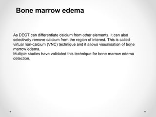 As DECT can differentiate calcium from other elements, it can also
selectively remove calcium from the region of interest. This is called
virtual non-calcium (VNC) technique and it allows visualisation of bone
marrow edema.
Multiple studies have validated this technique for bone marrow edema
detection.
Bone marrow edema
 