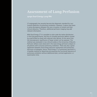 Assessment of Lung Perfusion
syngo Dual Energy Lung PBV


CT angiography has recently become the diagnostic standard for non-
invasive detection of pulmonary embolism. However, it seems that there
is some discrepancy between the size or location of emboli and their
clinical relevance. Therefore, additional perfusion imaging may add
relevant information.

With Dual Energy CT it is possible to color-code the iodine distribution
in the lung parenchyma, and thus to visualize perfusion defects caused
by small emboli as areas with reduced color density. At the same time,
the hemodynamic significance of larger emboli can be assessed. This
method was evaluated in two clinical studies at the University of Munich.
Perfusion defects were observed in the dual energy perfusion analysis in
all patients with occlusive pulmonary embolism. There was also a good
agreement between dual energy perfusion assessment and pulmonary
perfusion scintigraphy. Hence, Dual Energy CT of pulmonary perfusion is
a feasible method for detecting and assessing the functional relevance of
pulmonary embolism without additional dose, contrast application, or
examination time.




                                                                            25
 