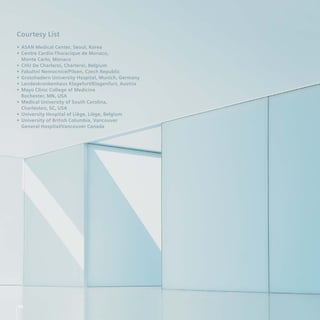 Courtesy List
• ASAN Medical Center, Seoul, Korea
• Centre Cardio-Thoracique de Monaco,
  Monte Carlo, Monaco
• CHU De Charleroi, Charleroi, Belgium
• Fakultni Nemocnice/Pilsen, Czech Republic
• Grosshadern University Hospital, Munich, Germany
• Landeskrankenhaus Klagefurt/Klagenfurt, Austria
• Mayo Clinic College of Medicine
  Rochester, MN, USA
• Medical University of South Carolina,
  Charleston, SC, USA
• University Hospital of Liège, Liège, Belgium
• University of British Columbia, Vancouver
  General Hospital/Vancouver Canada




56
 