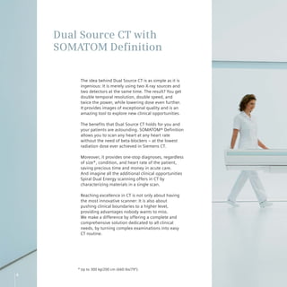 Dual Source CT with
    SOMATOM Definition

         The idea behind Dual Source CT is as simple as it is
         ingenious: It is merely using two X-ray sources and
         two detectors at the same time. The result? You get
         double temporal resolution, double speed, and
         twice the power, while lowering dose even further.
         It provides images of exceptional quality and is an
         amazing tool to explore new clinical opportunities.

         The benefits that Dual Source CT holds for you and
         your patients are astounding. SOMATOM® Definition
         allows you to scan any heart at any heart rate
         without the need of beta-blockers – at the lowest
         radiation dose ever achieved in Siemens CT.

         Moreover, it provides one-stop diagnoses, regardless
         of size*, condition, and heart rate of the patient,
         saving precious time and money in acute care.
         And imagine all the additional clinical opportunities
         Spiral Dual Energy scanning offers in CT by
         characterizing materials in a single scan.

         Reaching excellence in CT is not only about having
         the most innovative scanner: It is also about
         pushing clinical boundaries to a higher level,
         providing advantages nobody wants to miss.
         We make a difference by offering a complete and
         comprehensive solution dedicated to all clinical
         needs, by turning complex examinations into easy
         CT routine.




        * Up to 300 kg/200 cm (660 lbs/79‘‘).
6
 
