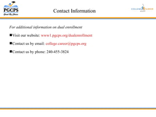 Contact Information 
For additional information on dual enrollment 
Visit our website: www1.pgcps.org/dualenrollment 
Contact us by email: college.career@pgcps.org 
Contact us by phone: 240-455-3824 
