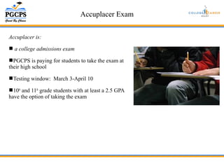 Accuplacer Exam 
Accuplacer is: 
 a college admissions exam 
PGCPS is paying for students to take the exam at 
their high school 
Testing window: March 3-April 10 
10th and 11th grade students with at least a 2.5 GPA 
have the option of taking the exam 
 